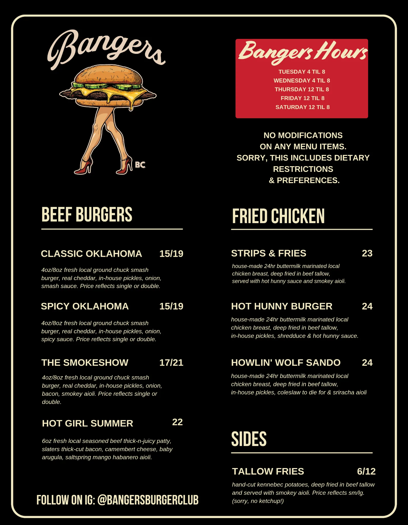 Bangers menu. Beef Burgers: Classic Oklahoma $15/$19, Spicy Oklahoma $15/$19, The Smokeshow $17/$21, Hot Girl Summer $22. Fried Chicken: Strips & Fries $23, Hot Hunny Burger $24, Howlin' Wolf Sando $24. Sides: Tallow Fries $6/$12. No modifications on any menu item, including dietary restrictions and preferences. Bangers hours: Tuesday and Wednesday 4 til 8, Thursday, Friday and Saturday 12 til 8.